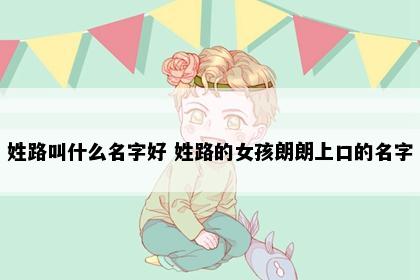 姓路叫什么名字好 姓路的女孩朗朗上口的名字